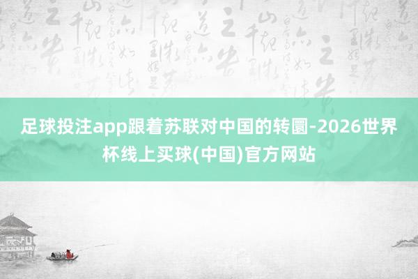 足球投注app跟着苏联对中国的转圜-2026世界杯线上买球(中国)官方网站