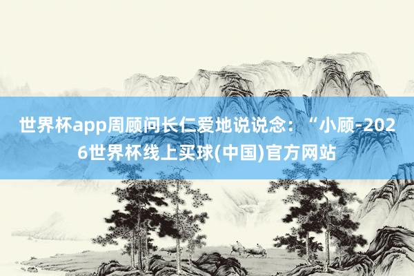 世界杯app周顾问长仁爱地说说念：“小顾-2026世界杯线上买球(中国)官方网站