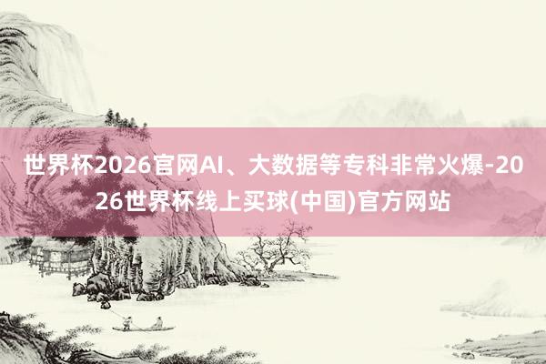 世界杯2026官网AI、大数据等专科非常火爆-2026世界杯线上买球(中国)官方网站