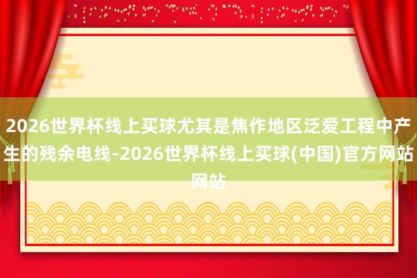 2026世界杯线上买球尤其是焦作地区泛爱工程中产生的残余电线-2026世界杯线上买球(中国)官方网站