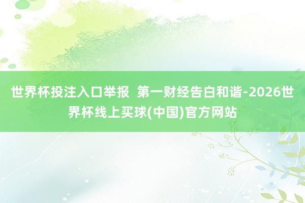 世界杯投注入口举报  第一财经告白和谐-2026世界杯线上买球(中国)官方网站