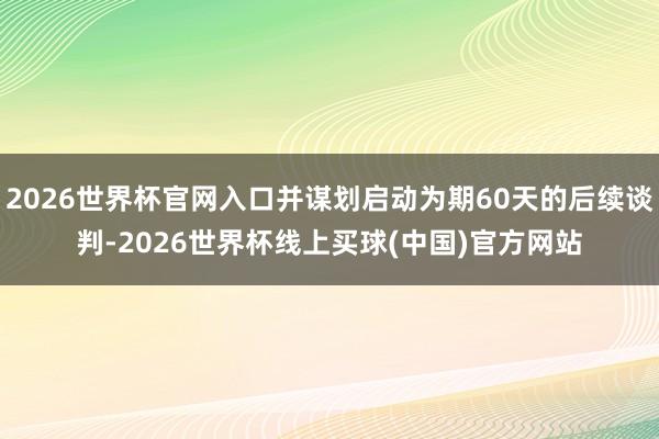 2026世界杯官网入口并谋划启动为期60天的后续谈判-2026世界杯线上买球(中国)官方网站