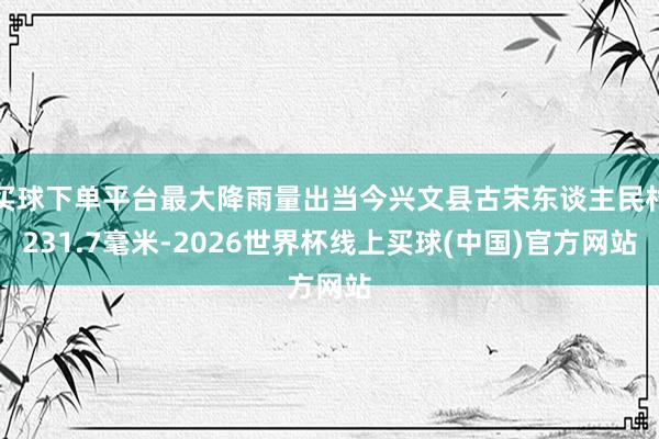 买球下单平台最大降雨量出当今兴文县古宋东谈主民村231.7毫米-2026世界杯线上买球(中国)官方网站