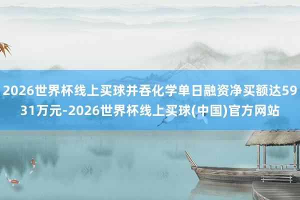 2026世界杯线上买球并吞化学单日融资净买额达5931万元-2026世界杯线上买球(中国)官方网站