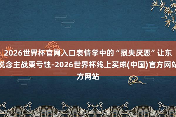 2026世界杯官网入口表情学中的“损失厌恶”让东说念主战栗亏蚀-2026世界杯线上买球(中国)官方网站