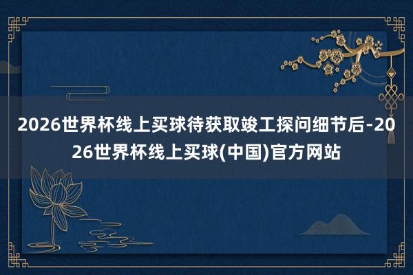 2026世界杯线上买球待获取竣工探问细节后-2026世界杯线上买球(中国)官方网站