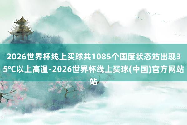 2026世界杯线上买球共1085个国度状态站出现35℃以上高温-2026世界杯线上买球(中国)官方网站