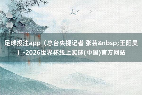 足球投注app（总台央视记者 张芸&nbsp;王阳昊）-2026世界杯线上买球(中国)官方网站