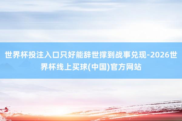 世界杯投注入口只好能辞世撑到战事兑现-2026世界杯线上买球(中国)官方网站