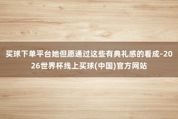 买球下单平台她但愿通过这些有典礼感的看成-2026世界杯线上买球(中国)官方网站