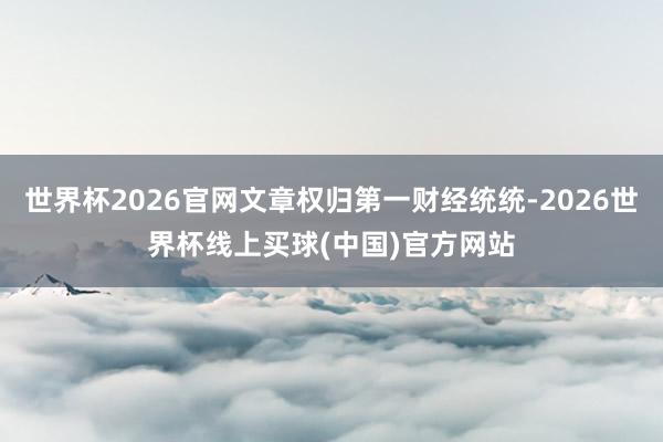 世界杯2026官网文章权归第一财经统统-2026世界杯线上买球(中国)官方网站