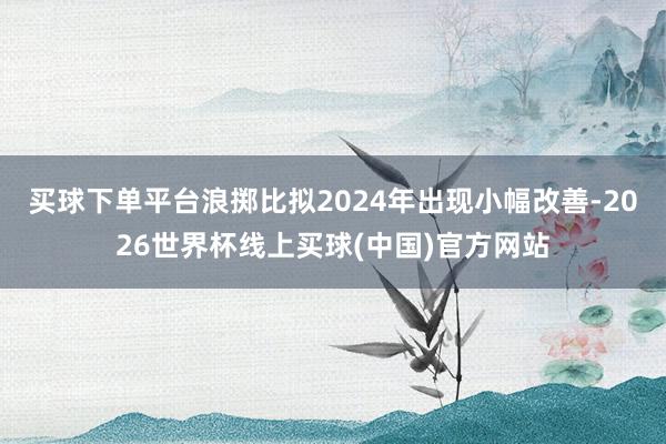 买球下单平台浪掷比拟2024年出现小幅改善-2026世界杯线上买球(中国)官方网站