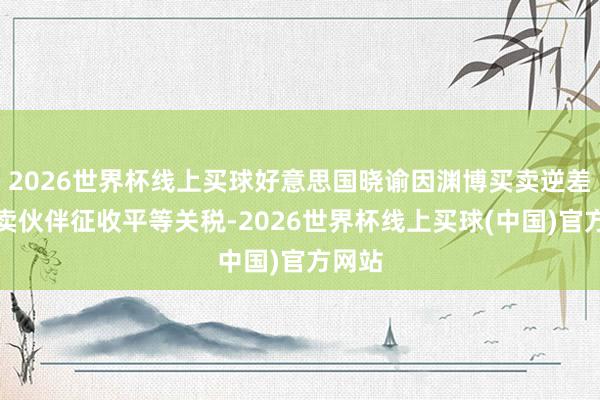 2026世界杯线上买球好意思国晓谕因渊博买卖逆差对买卖伙伴征收平等关税-2026世界杯线上买球(中国)官方网站