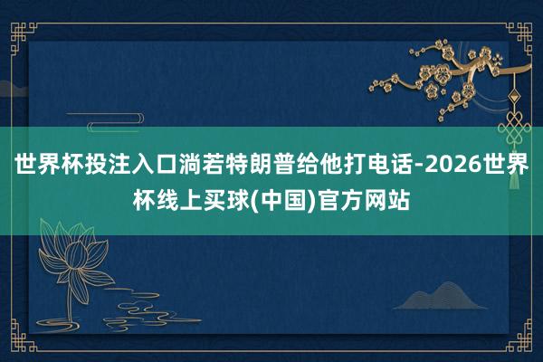 世界杯投注入口淌若特朗普给他打电话-2026世界杯线上买球(中国)官方网站