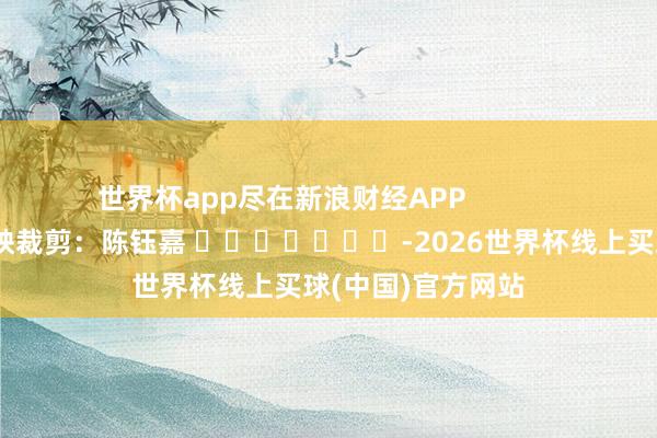 世界杯app尽在新浪财经APP            						遭殃裁剪：陈钰嘉 							-2026世界杯线上买球(中国)官方网站
