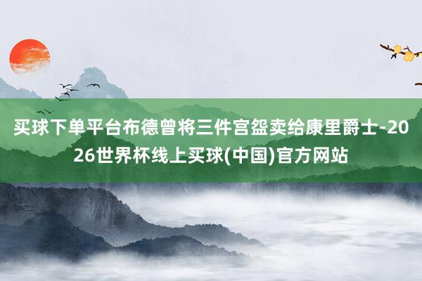 买球下单平台布德曾将三件宫盌卖给康里爵士-2026世界杯线上买球(中国)官方网站