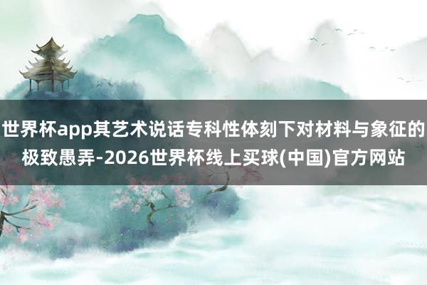 世界杯app其艺术说话专科性体刻下对材料与象征的极致愚弄-2026世界杯线上买球(中国)官方网站