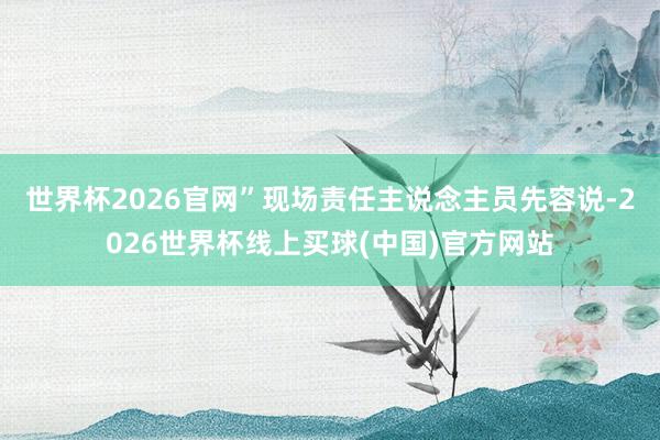 世界杯2026官网”现场责任主说念主员先容说-2026世界杯线上买球(中国)官方网站