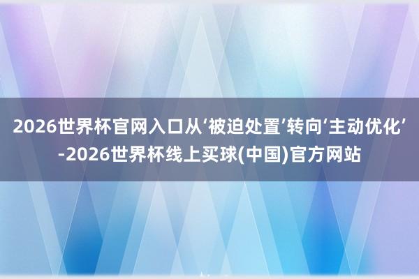 2026世界杯官网入口从‘被迫处置’转向‘主动优化’-2026世界杯线上买球(中国)官方网站