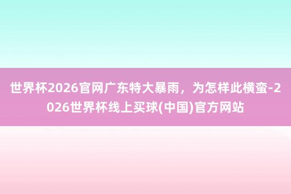 世界杯2026官网广东特大暴雨，为怎样此横蛮-2026世界杯线上买球(中国)官方网站