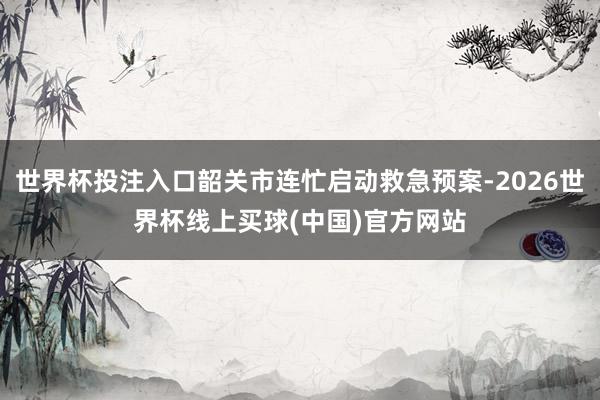 世界杯投注入口韶关市连忙启动救急预案-2026世界杯线上买球(中国)官方网站