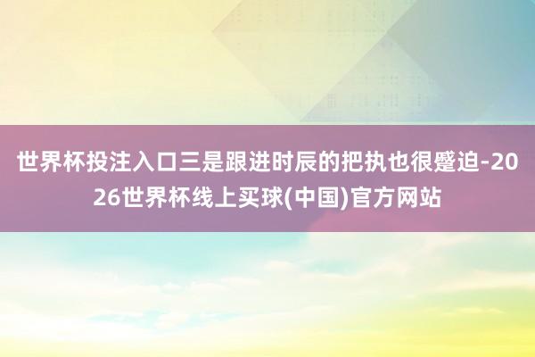 世界杯投注入口三是跟进时辰的把执也很蹙迫-2026世界杯线上买球(中国)官方网站