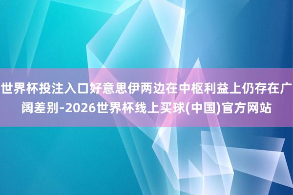 世界杯投注入口好意思伊两边在中枢利益上仍存在广阔差别-2026世界杯线上买球(中国)官方网站
