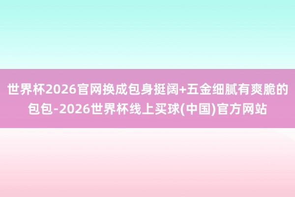 世界杯2026官网换成包身挺阔+五金细腻有爽脆的包包-2026世界杯线上买球(中国)官方网站