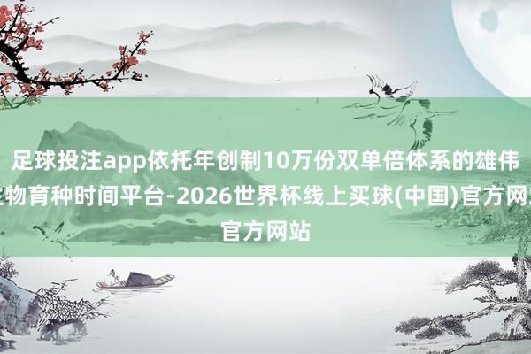 足球投注app依托年创制10万份双单倍体系的雄伟生物育种时间平台-2026世界杯线上买球(中国)官方网站