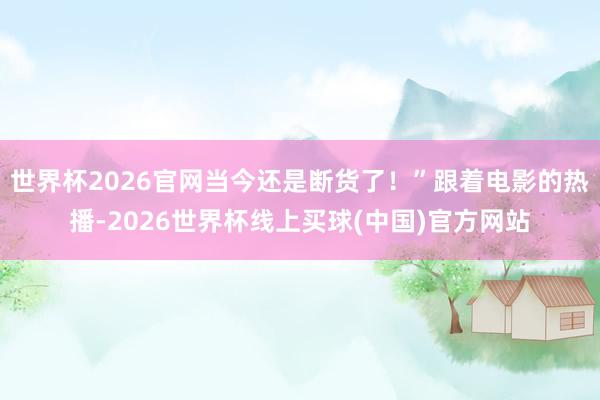 世界杯2026官网当今还是断货了！”跟着电影的热播-2026世界杯线上买球(中国)官方网站