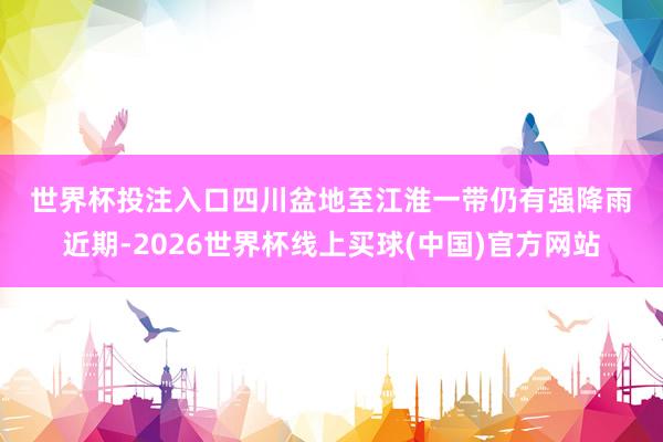 世界杯投注入口　　四川盆地至江淮一带仍有强降雨　　近期-2026世界杯线上买球(中国)官方网站