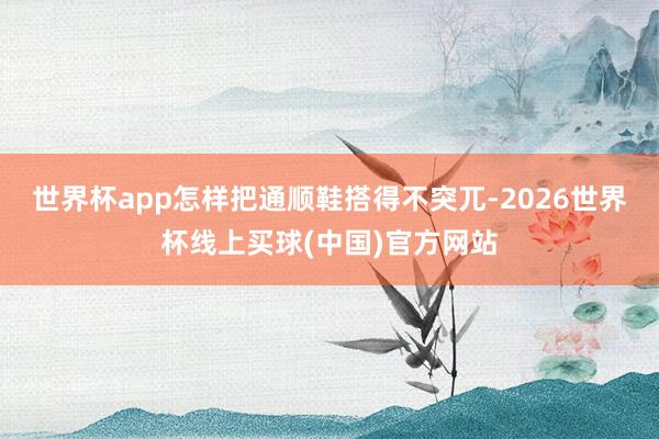世界杯app怎样把通顺鞋搭得不突兀-2026世界杯线上买球(中国)官方网站