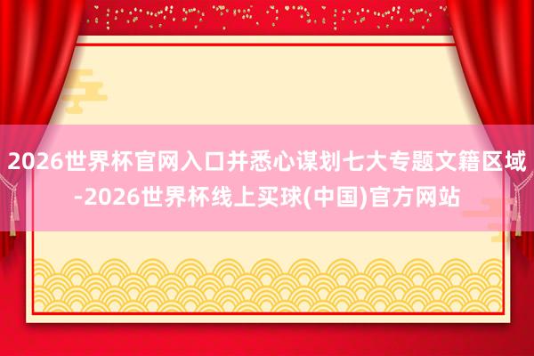 2026世界杯官网入口并悉心谋划七大专题文籍区域-2026世界杯线上买球(中国)官方网站