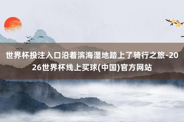 世界杯投注入口沿着滨海湿地踏上了骑行之旅-2026世界杯线上买球(中国)官方网站