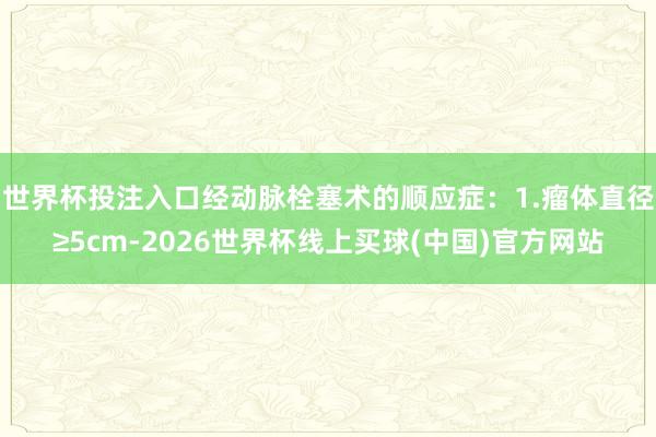 世界杯投注入口经动脉栓塞术的顺应症：1.瘤体直径≥5cm-2026世界杯线上买球(中国)官方网站