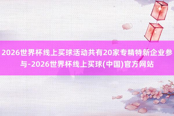 2026世界杯线上买球活动共有20家专精特新企业参与-2026世界杯线上买球(中国)官方网站