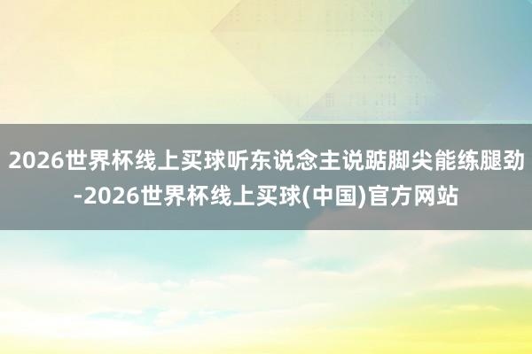 2026世界杯线上买球听东说念主说踮脚尖能练腿劲-2026世界杯线上买球(中国)官方网站