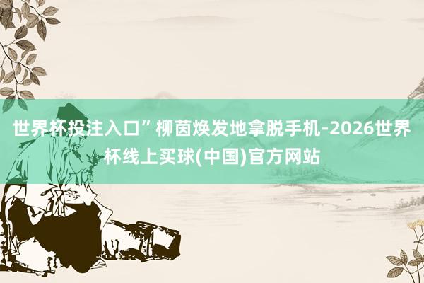 世界杯投注入口”柳茵焕发地拿脱手机-2026世界杯线上买球(中国)官方网站