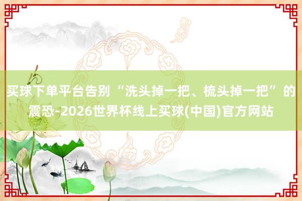 买球下单平台告别 “洗头掉一把、梳头掉一把” 的震恐-2026世界杯线上买球(中国)官方网站