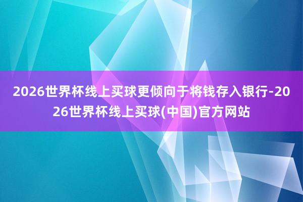 2026世界杯线上买球更倾向于将钱存入银行-2026世界杯线上买球(中国)官方网站