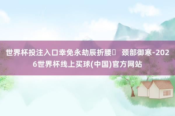 世界杯投注入口幸免永劫辰折腰✓ 颈部御寒-2026世界杯线上买球(中国)官方网站