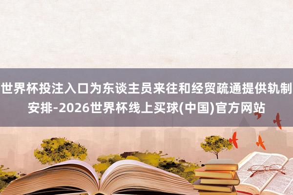 世界杯投注入口为东谈主员来往和经贸疏通提供轨制安排-2026世界杯线上买球(中国)官方网站