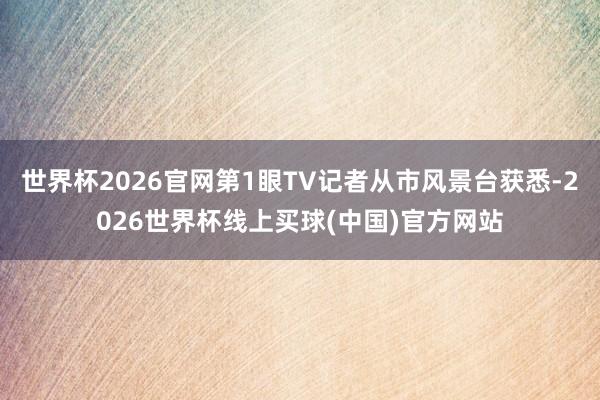 世界杯2026官网第1眼TV记者从市风景台获悉-2026世界杯线上买球(中国)官方网站