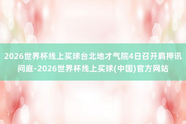 2026世界杯线上买球台北地才气院4日召开羁押讯问庭-2026世界杯线上买球(中国)官方网站