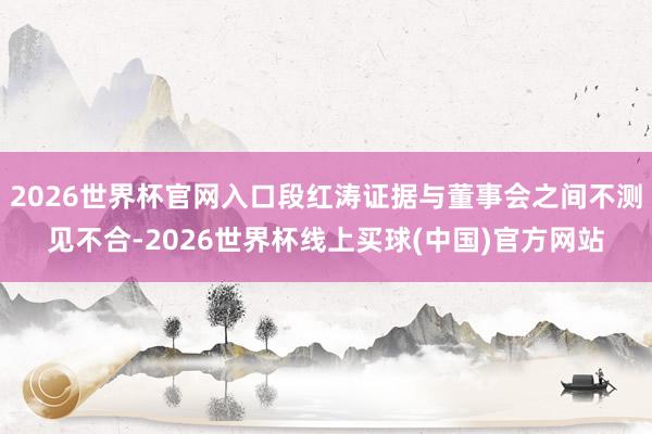 2026世界杯官网入口段红涛证据与董事会之间不测见不合-2026世界杯线上买球(中国)官方网站