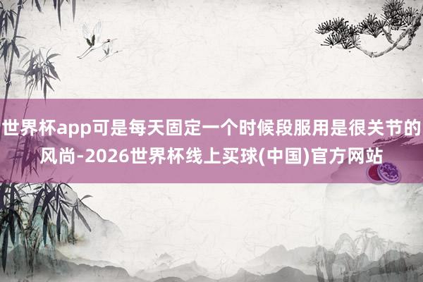 世界杯app可是每天固定一个时候段服用是很关节的风尚-2026世界杯线上买球(中国)官方网站