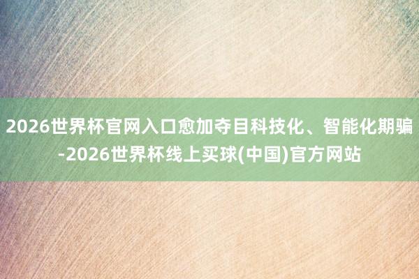 2026世界杯官网入口愈加夺目科技化、智能化期骗-2026世界杯线上买球(中国)官方网站