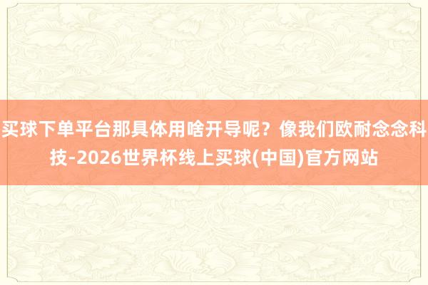 买球下单平台那具体用啥开导呢？像我们欧耐念念科技-2026世界杯线上买球(中国)官方网站