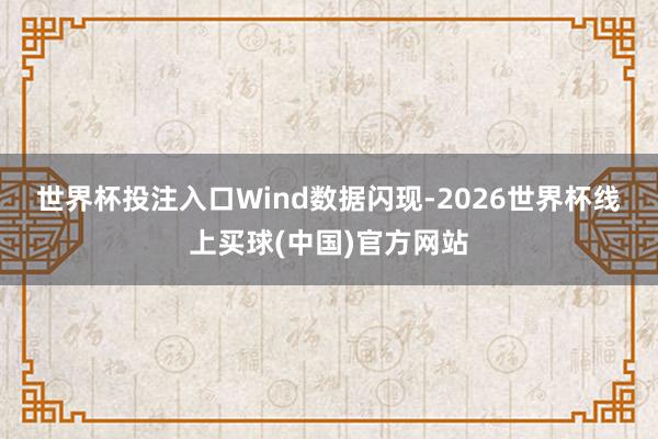 世界杯投注入口　　Wind数据闪现-2026世界杯线上买球(中国)官方网站