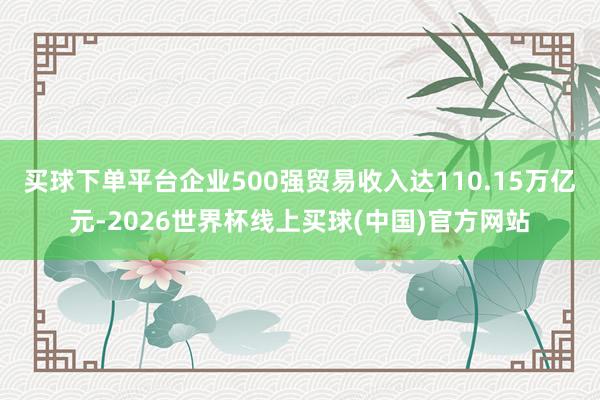 买球下单平台企业500强贸易收入达110.15万亿元-2026世界杯线上买球(中国)官方网站